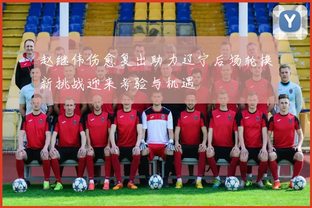 赵继伟伤愈复出助力辽宁后场轮换新挑战迎来考验与机遇